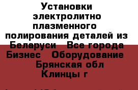 Установки электролитно-плазменного  полирования деталей из Беларуси - Все города Бизнес » Оборудование   . Брянская обл.,Клинцы г.